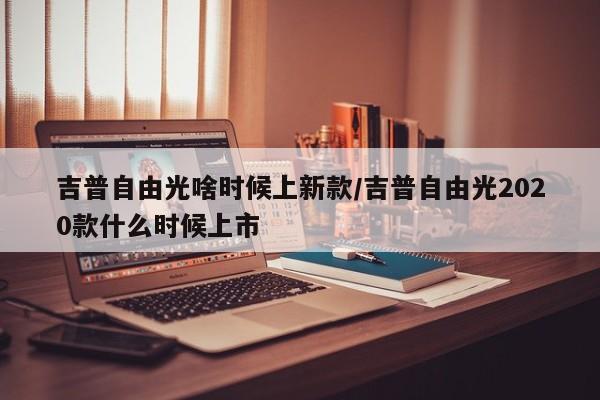 吉普自由光啥时候上新款/吉普自由光2020款什么时候上市