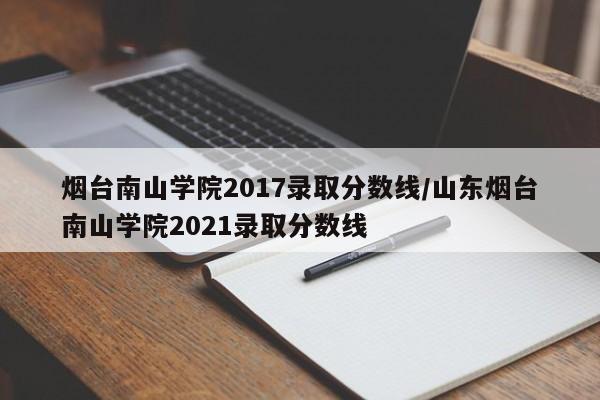 烟台南山学院2017录取分数线/山东烟台南山学院2021录取分数线