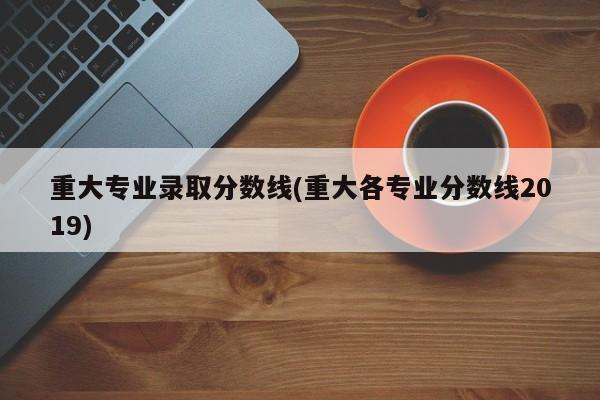 重大专业录取分数线(重大各专业分数线2019)