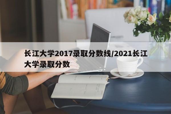 长江大学2017录取分数线/2021长江大学录取分数