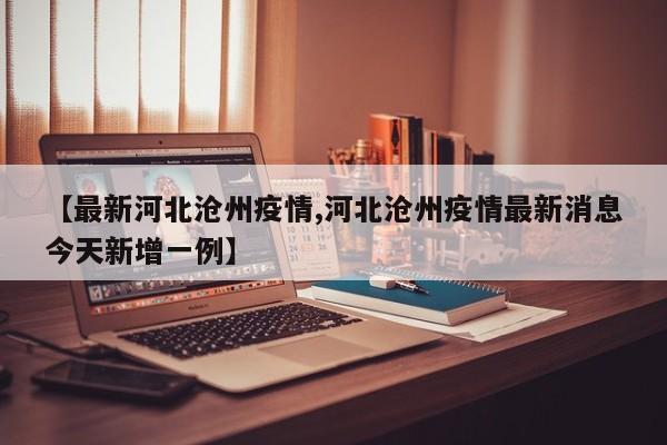 【最新河北沧州疫情,河北沧州疫情最新消息今天新增一例】