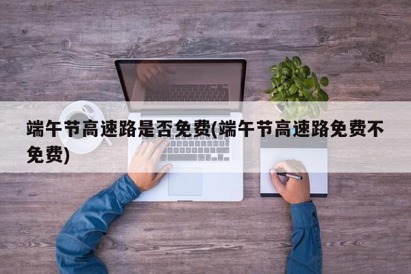 端午节高速路是否免费(端午节高速路免费不免费)