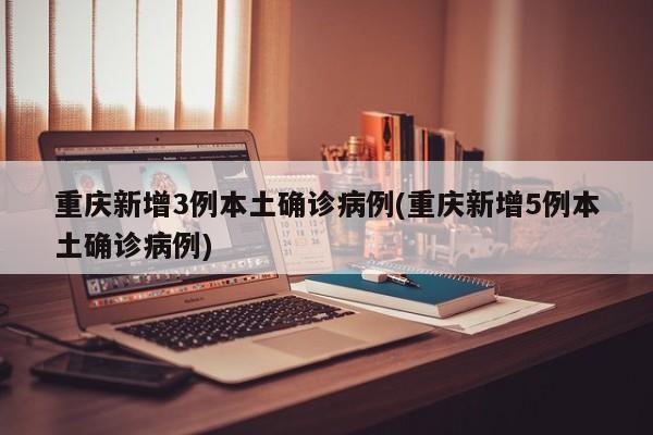 重庆新增3例本土确诊病例(重庆新增5例本土确诊病例)