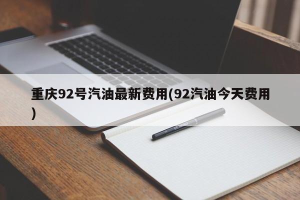 重庆92号汽油最新费用(92汽油今天费用)