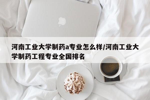 河南工业大学制药a专业怎么样/河南工业大学制药工程专业全国排名