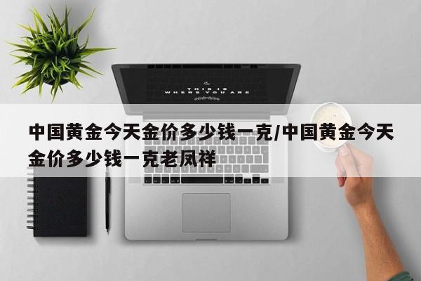 中国黄金今天金价多少钱一克/中国黄金今天金价多少钱一克老凤祥