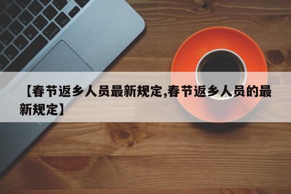 【春节返乡人员最新规定,春节返乡人员的最新规定】