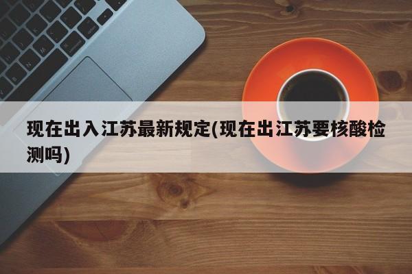 现在出入江苏最新规定(现在出江苏要核酸检测吗)