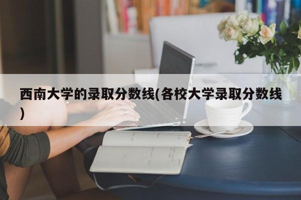 西南大学的录取分数线(各校大学录取分数线)