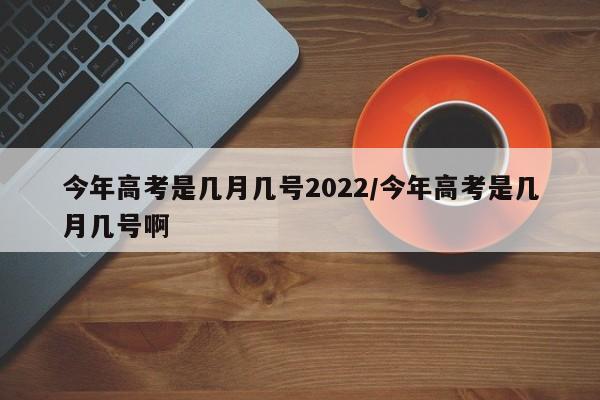 今年高考是几月几号2022/今年高考是几月几号啊