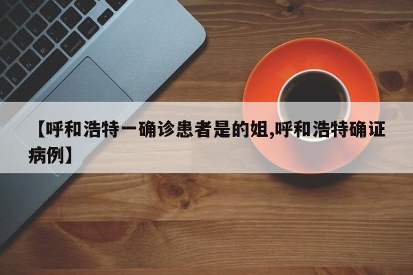【呼和浩特一确诊患者是的姐,呼和浩特确证病例】