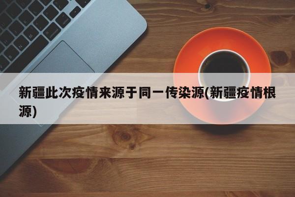 新疆此次疫情来源于同一传染源(新疆疫情根源)