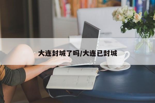 大连封城了吗/大连已封城