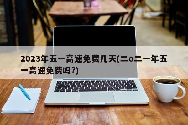 2023年五一高速免费几天(二o二一年五一高速免费吗?)