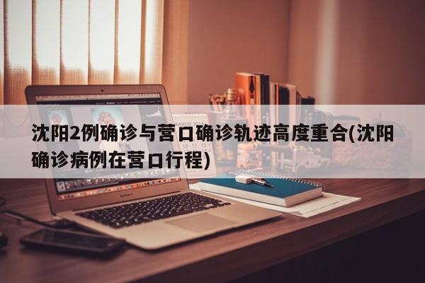 沈阳2例确诊与营口确诊轨迹高度重合(沈阳确诊病例在营口行程)