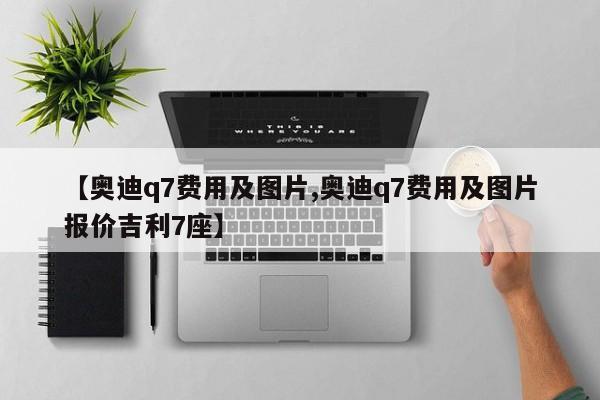 【奥迪q7费用及图片,奥迪q7费用及图片报价吉利7座】