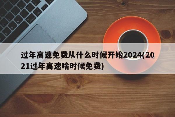 过年高速免费从什么时候开始2024(2021过年高速啥时候免费)