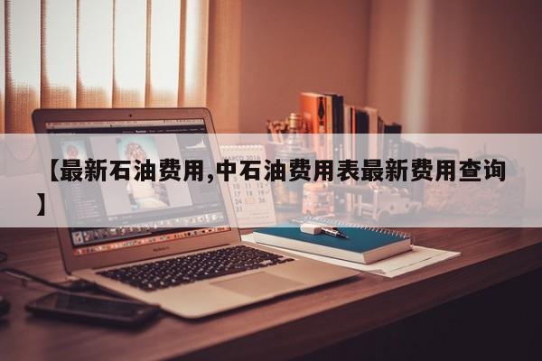 【最新石油费用,中石油费用表最新费用查询】