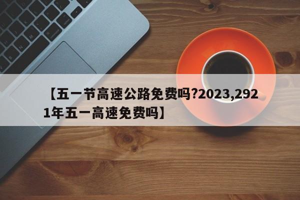 【五一节高速公路免费吗?2023,2921年五一高速免费吗】