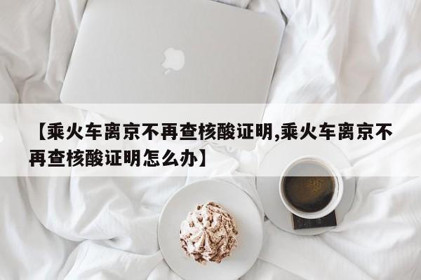 【乘火车离京不再查核酸证明,乘火车离京不再查核酸证明怎么办】
