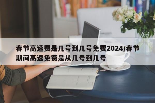春节高速费是几号到几号免费2024/春节期间高速免费是从几号到几号