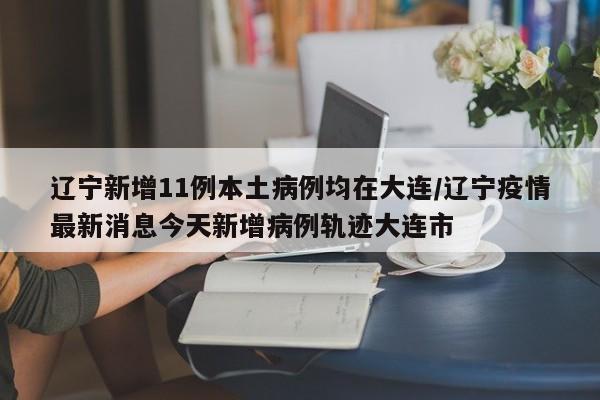辽宁新增11例本土病例均在大连/辽宁疫情最新消息今天新增病例轨迹大连市
