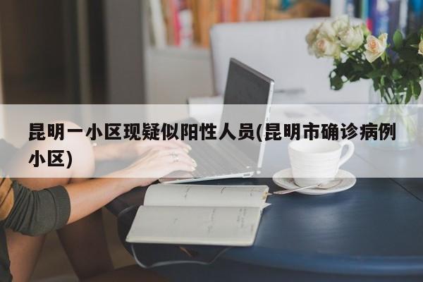 昆明一小区现疑似阳性人员(昆明市确诊病例小区)