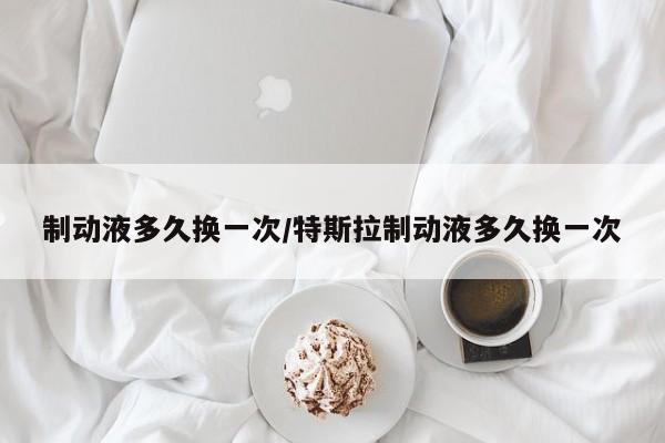 制动液多久换一次/特斯拉制动液多久换一次