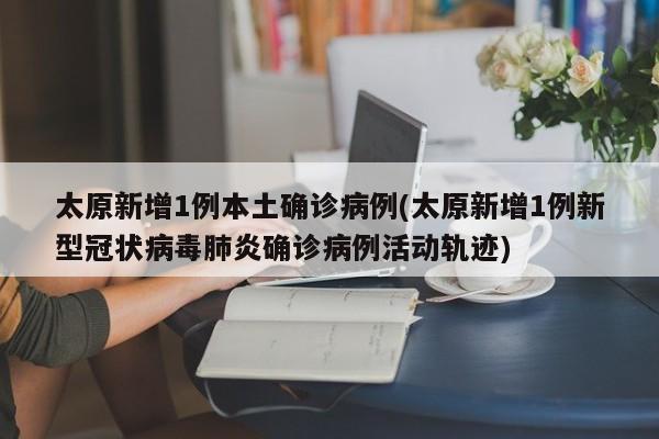 太原新增1例本土确诊病例(太原新增1例新型冠状病毒肺炎确诊病例活动轨迹)