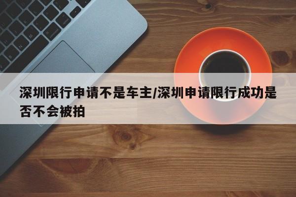 深圳限行申请不是车主/深圳申请限行成功是否不会被拍
