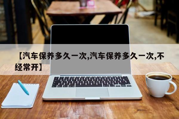 【汽车保养多久一次,汽车保养多久一次,不经常开】
