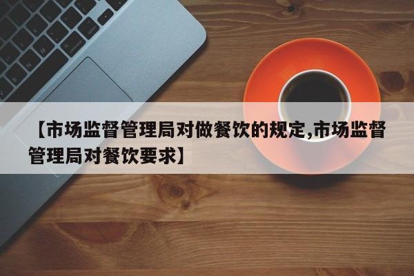 【市场监督管理局对做餐饮的规定,市场监督管理局对餐饮要求】