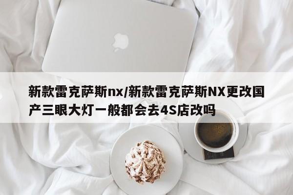 新款雷克萨斯nx/新款雷克萨斯NX更改国产三眼大灯一般都会去4S店改吗