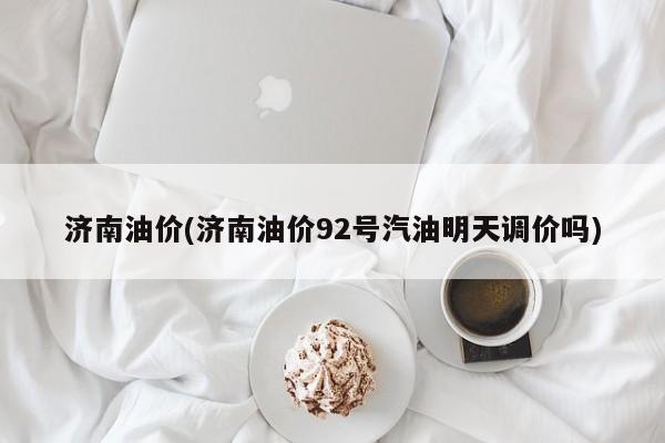 济南油价(济南油价92号汽油明天调价吗)