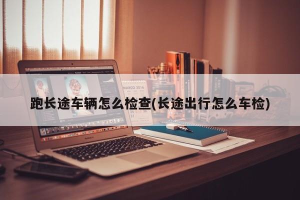 跑长途车辆怎么检查(长途出行怎么车检)