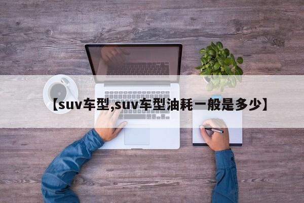 【suv车型,suv车型油耗一般是多少】