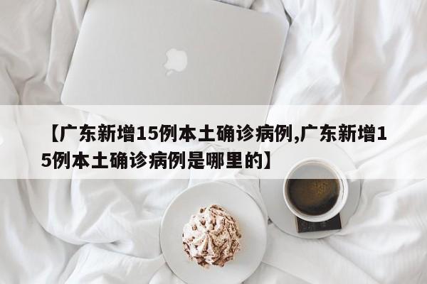 【广东新增15例本土确诊病例,广东新增15例本土确诊病例是哪里的】