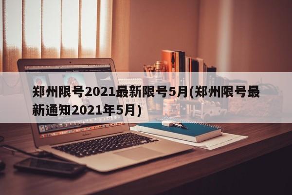郑州限号2021最新限号5月(郑州限号最新通知2021年5月)