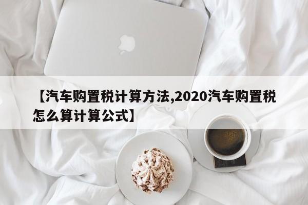 【汽车购置税计算方法,2020汽车购置税怎么算计算公式】