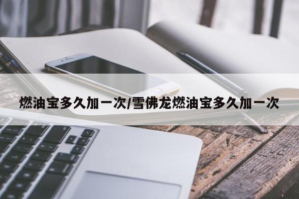 燃油宝多久加一次/雪佛龙燃油宝多久加一次