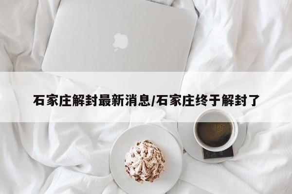 石家庄解封最新消息/石家庄终于解封了