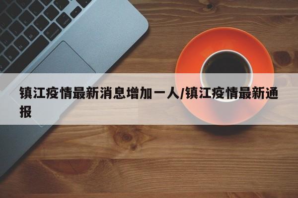 镇江疫情最新消息增加一人/镇江疫情最新通报
