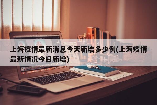 上海疫情最新消息今天新增多少例(上海疫情最新情况今日新增)