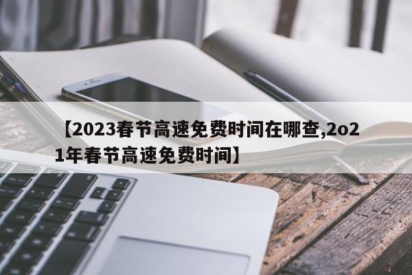 【2023春节高速免费时间在哪查,2o21年春节高速免费时间】