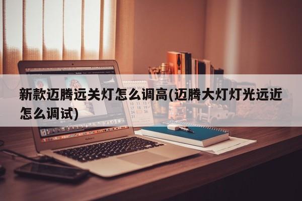 新款迈腾远关灯怎么调高(迈腾大灯灯光远近怎么调试)