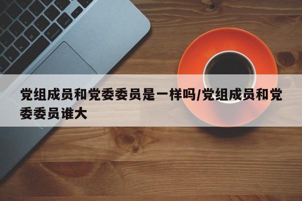 党组成员和党委委员是一样吗/党组成员和党委委员谁大