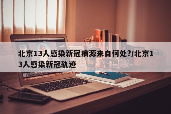 北京13人感染新冠病源来自何处?/北京13人感染新冠轨迹
