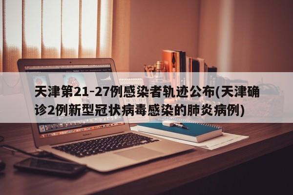 天津第21-27例感染者轨迹公布(天津确诊2例新型冠状病毒感染的肺炎病例)