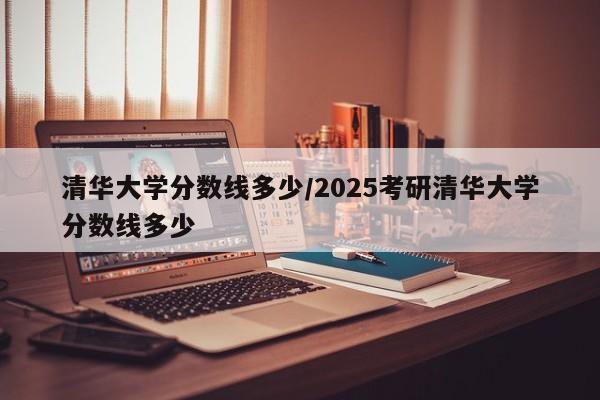 清华大学分数线多少/2025考研清华大学分数线多少