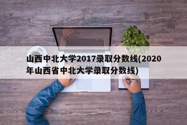 山西中北大学2017录取分数线(2020年山西省中北大学录取分数线)